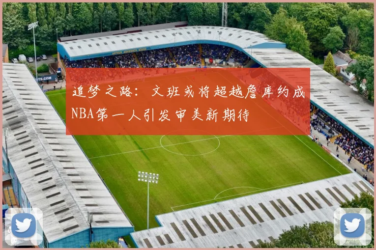 追梦之路：文班或将超越詹库约成NBA第一人引发审美新期待