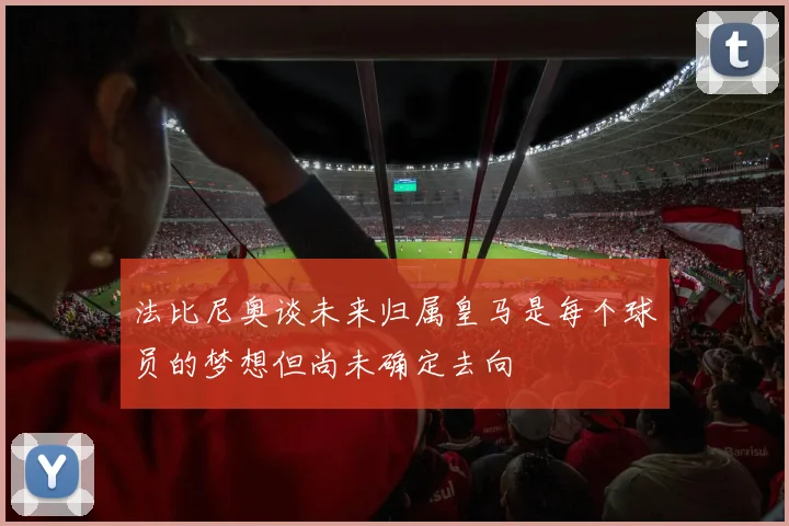 法比尼奥谈未来归属皇马是每个球员的梦想但尚未确定去向