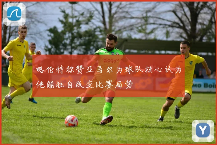 略伦特称赞亚马尔为球队核心认为他能独自改变比赛局势