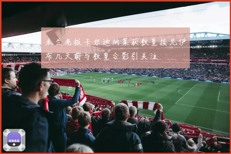 米兰老板卡尔迪纳莱获教皇接见伊布几天前与教皇合影引关注