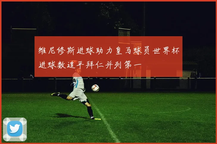 维尼修斯进球助力皇马球员世界杯进球数追平拜仁并列第一