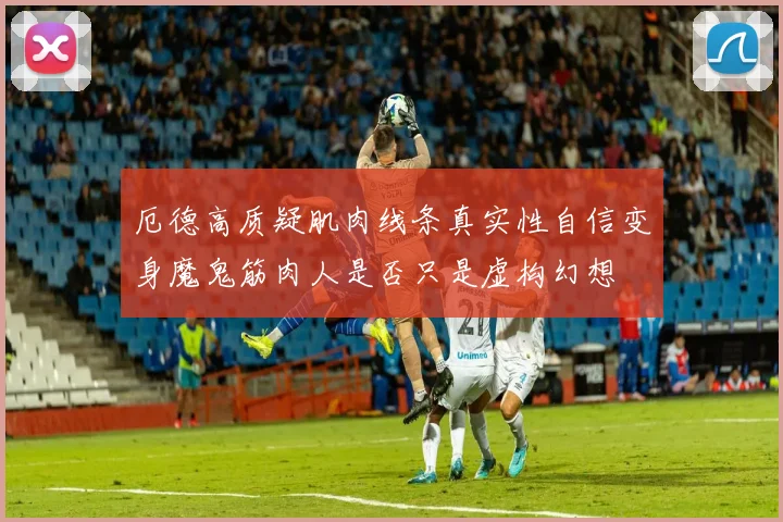 厄德高质疑肌肉线条真实性自信变身魔鬼筋肉人是否只是虚构幻想